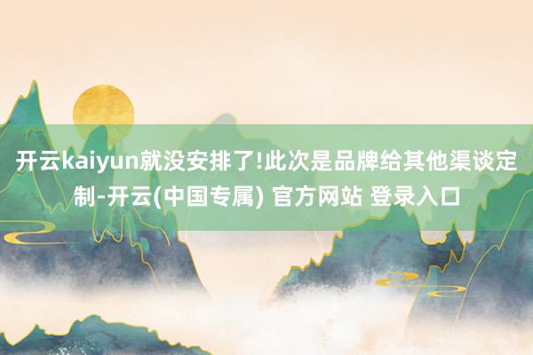开云kaiyun就没安排了!此次是品牌给其他渠谈定制-开云(中国专属) 官方网站 登录入口