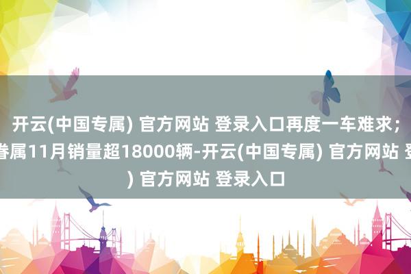 开云(中国专属) 官方网站 登录入口再度一车难求；昂科威眷属11月销量超18000辆-开云(中国专属) 官方网站 登录入口