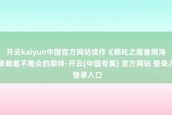 开云kaiyun中国官方网站续作《哪吒之魔童闹海》承载着不雅众的期待-开云(中国专属) 官方网站 登录入口