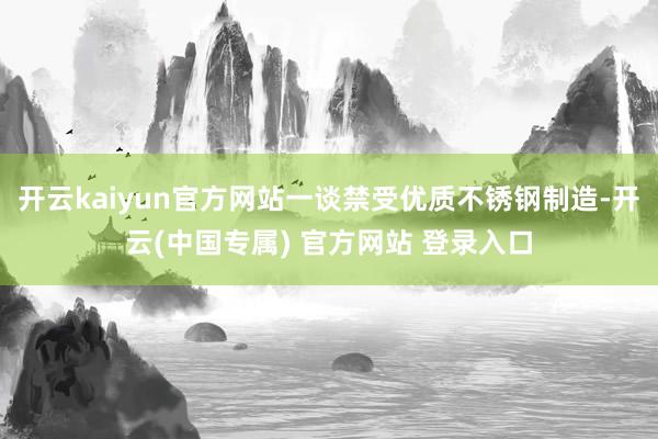 开云kaiyun官方网站一谈禁受优质不锈钢制造-开云(中国专属) 官方网站 登录入口