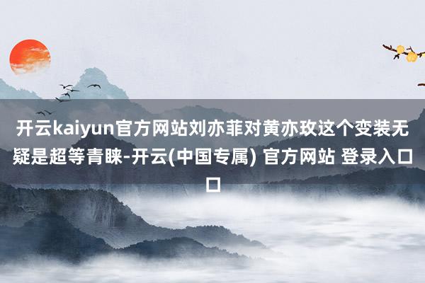 开云kaiyun官方网站刘亦菲对黄亦玫这个变装无疑是超等青睐-开云(中国专属) 官方网站 登录入口