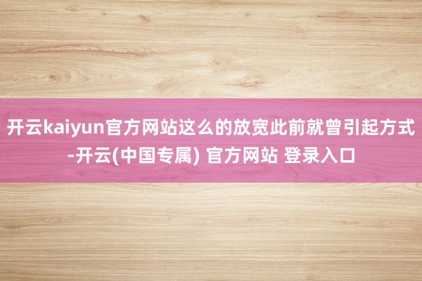 开云kaiyun官方网站这么的放宽此前就曾引起方式-开云(中国专属) 官方网站 登录入口