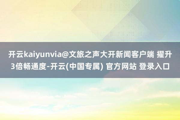 开云kaiyunvia@文旅之声大开新闻客户端 擢升3倍畅通度-开云(中国专属) 官方网站 登录入口