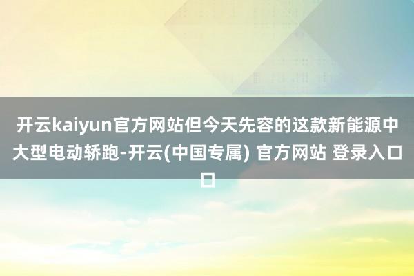 开云kaiyun官方网站但今天先容的这款新能源中大型电动轿跑-开云(中国专属) 官方网站 登录入口