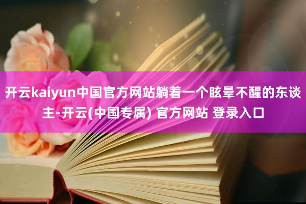 开云kaiyun中国官方网站躺着一个眩晕不醒的东谈主-开云(中国专属) 官方网站 登录入口