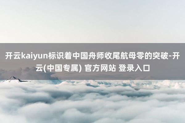 开云kaiyun标识着中国舟师收尾航母零的突破-开云(中国专属) 官方网站 登录入口