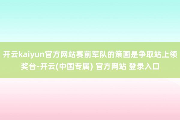 开云kaiyun官方网站赛前军队的策画是争取站上领奖台-开云(中国专属) 官方网站 登录入口