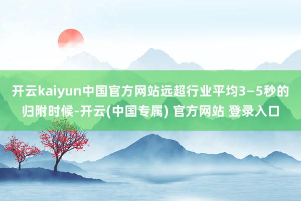 开云kaiyun中国官方网站远超行业平均3—5秒的归附时候-开云(中国专属) 官方网站 登录入口