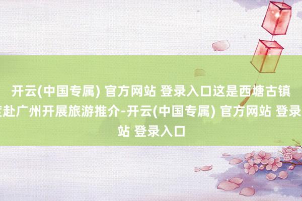 开云(中国专属) 官方网站 登录入口这是西塘古镇初度赴广州开展旅游推介-开云(中国专属) 官方网站 登录入口