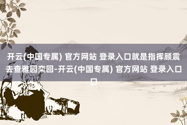 开云(中国专属) 官方网站 登录入口就是指挥顾震去查雅园栾回-开云(中国专属) 官方网站 登录入口