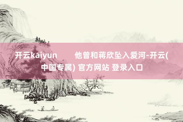 开云kaiyun        他曾和蒋欣坠入爱河-开云(中国专属) 官方网站 登录入口