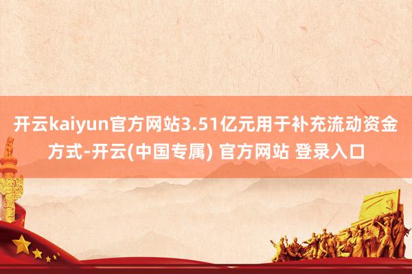 开云kaiyun官方网站3.51亿元用于补充流动资金方式-开云(中国专属) 官方网站 登录入口