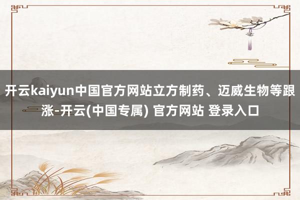 开云kaiyun中国官方网站立方制药、迈威生物等跟涨-开云(中国专属) 官方网站 登录入口
