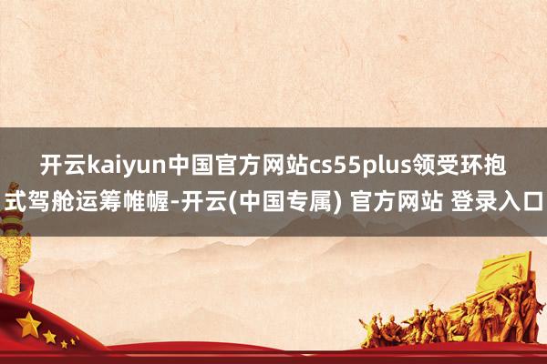 开云kaiyun中国官方网站cs55plus领受环抱式驾舱运筹帷幄-开云(中国专属) 官方网站 登录入口