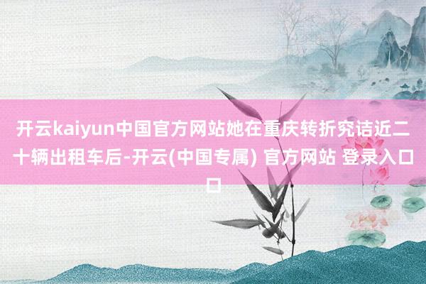开云kaiyun中国官方网站她在重庆转折究诘近二十辆出租车后-开云(中国专属) 官方网站 登录入口