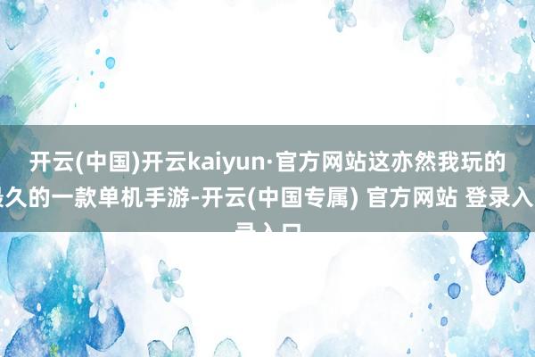 开云(中国)开云kaiyun·官方网站这亦然我玩的最久的一款单机手游-开云(中国专属) 官方网站 登录入口