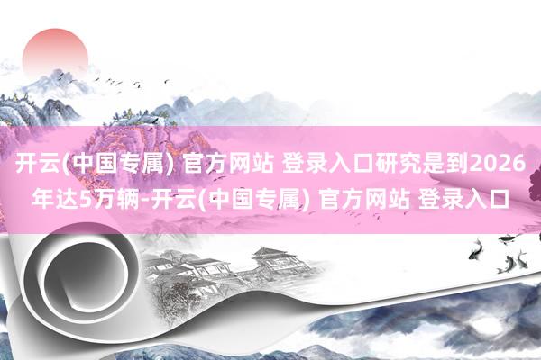 开云(中国专属) 官方网站 登录入口研究是到2026年达5万辆-开云(中国专属) 官方网站 登录入口