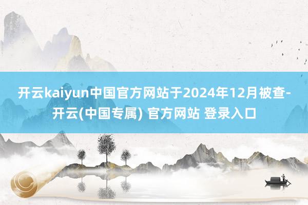 开云kaiyun中国官方网站于2024年12月被查-开云(中国专属) 官方网站 登录入口