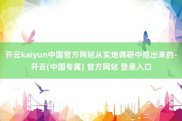 开云kaiyun中国官方网站从实地调研中抠出来的-开云(中国专属) 官方网站 登录入口