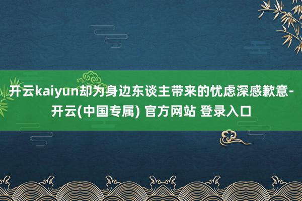 开云kaiyun却为身边东谈主带来的忧虑深感歉意-开云(中国专属) 官方网站 登录入口