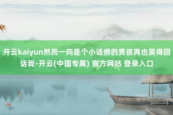 开云kaiyun然而一向是个小话痨的男孩再也莫得回话我-开云(中国专属) 官方网站 登录入口