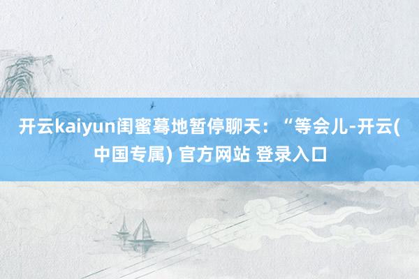 开云kaiyun闺蜜蓦地暂停聊天：“等会儿-开云(中国专属) 官方网站 登录入口