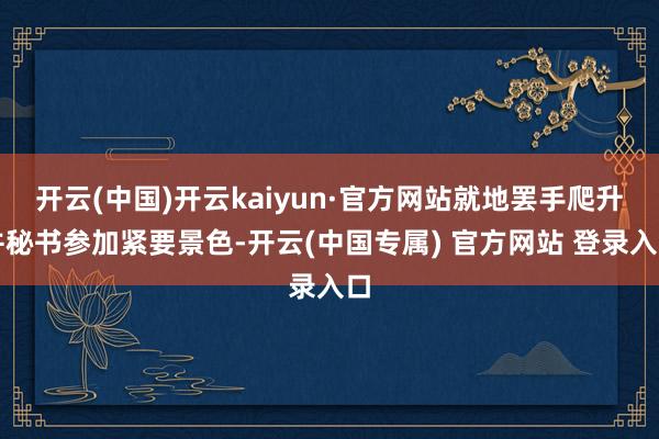 开云(中国)开云kaiyun·官方网站就地罢手爬升并秘书参加紧要景色-开云(中国专属) 官方网站 登录入口