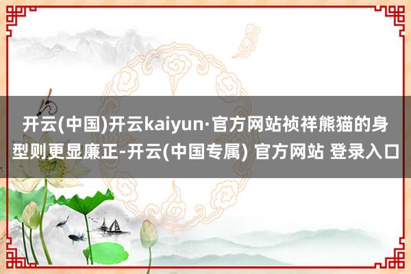 开云(中国)开云kaiyun·官方网站祯祥熊猫的身型则更显廉正-开云(中国专属) 官方网站 登录入口
