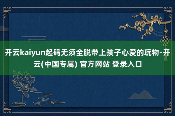 开云kaiyun起码无须全脱带上孩子心爱的玩物-开云(中国专属) 官方网站 登录入口