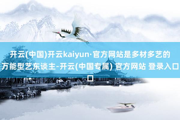 开云(中国)开云kaiyun·官方网站是多材多艺的万能型艺东谈主-开云(中国专属) 官方网站 登录入口