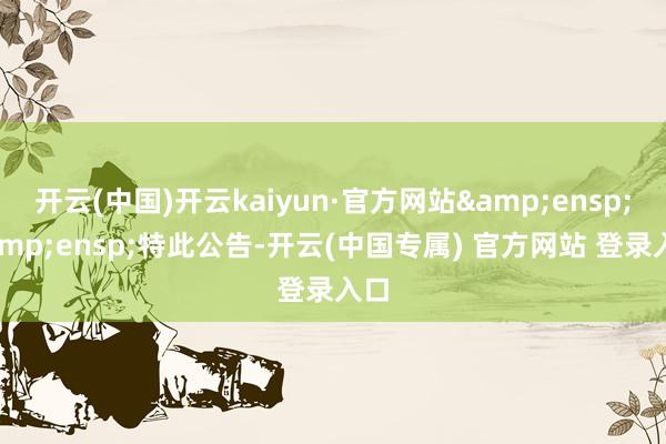 开云(中国)开云kaiyun·官方网站&ensp;&ensp;特此公告-开云(中国专属) 官方网站 登录入口