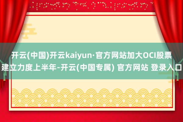 开云(中国)开云kaiyun·官方网站加大OCI股票建立力度上半年-开云(中国专属) 官方网站 登录入口