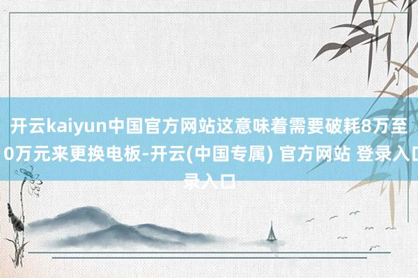 开云kaiyun中国官方网站这意味着需要破耗8万至10万元来更换电板-开云(中国专属) 官方网站 登录入口