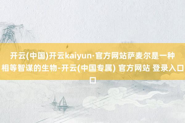开云(中国)开云kaiyun·官方网站萨麦尔是一种相等智谋的生物-开云(中国专属) 官方网站 登录入口
