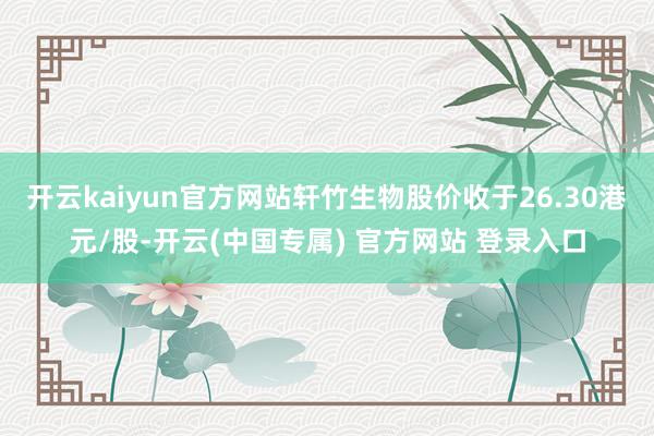 开云kaiyun官方网站轩竹生物股价收于26.30港元/股-开云(中国专属) 官方网站 登录入口