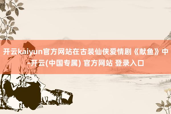 开云kaiyun官方网站在古装仙侠爱情剧《献鱼》中-开云(中国专属) 官方网站 登录入口