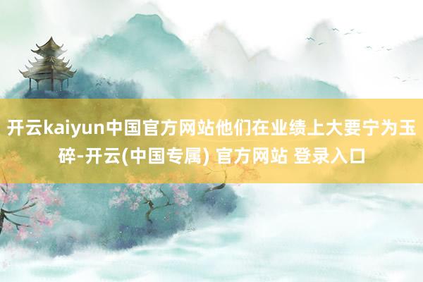 开云kaiyun中国官方网站他们在业绩上大要宁为玉碎-开云(中国专属) 官方网站 登录入口