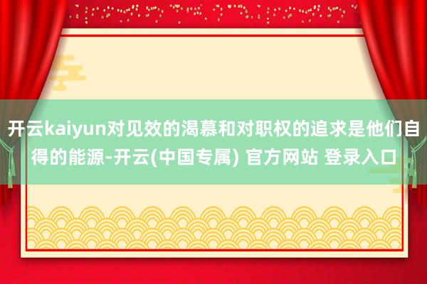 开云kaiyun对见效的渴慕和对职权的追求是他们自得的能源-开云(中国专属) 官方网站 登录入口