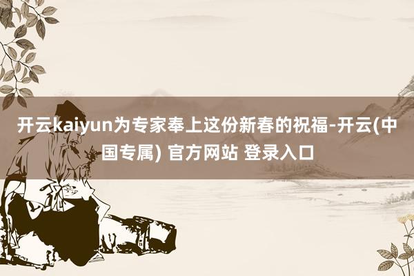 开云kaiyun为专家奉上这份新春的祝福-开云(中国专属) 官方网站 登录入口