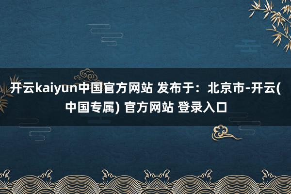 开云kaiyun中国官方网站 发布于：北京市-开云(中国专属) 官方网站 登录入口