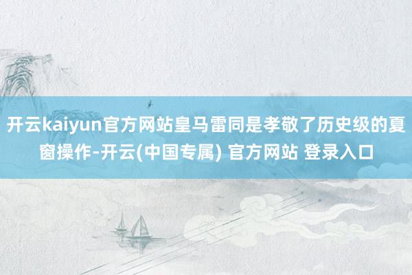 开云kaiyun官方网站皇马雷同是孝敬了历史级的夏窗操作-开云(中国专属) 官方网站 登录入口