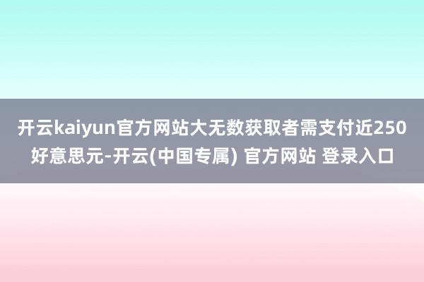 开云kaiyun官方网站大无数获取者需支付近250好意思元-开云(中国专属) 官方网站 登录入口
