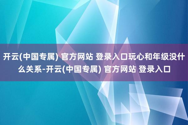 开云(中国专属) 官方网站 登录入口玩心和年级没什么关系-开云(中国专属) 官方网站 登录入口