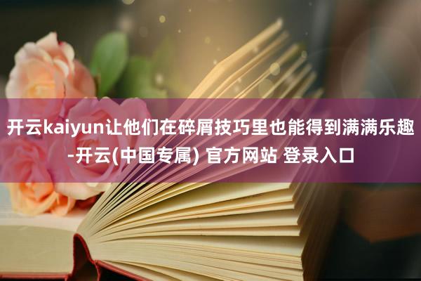 开云kaiyun让他们在碎屑技巧里也能得到满满乐趣-开云(中国专属) 官方网站 登录入口