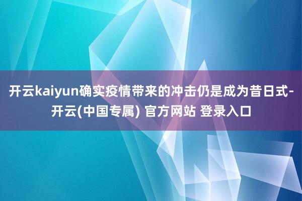 开云kaiyun确实疫情带来的冲击仍是成为昔日式-开云(中国专属) 官方网站 登录入口