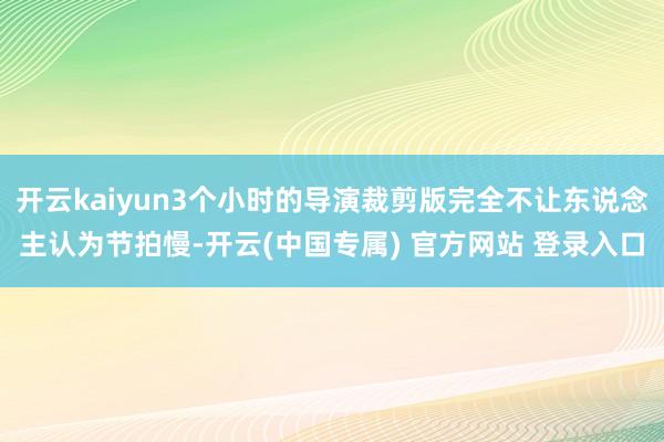 开云kaiyun3个小时的导演裁剪版完全不让东说念主认为节拍慢-开云(中国专属) 官方网站 登录入口