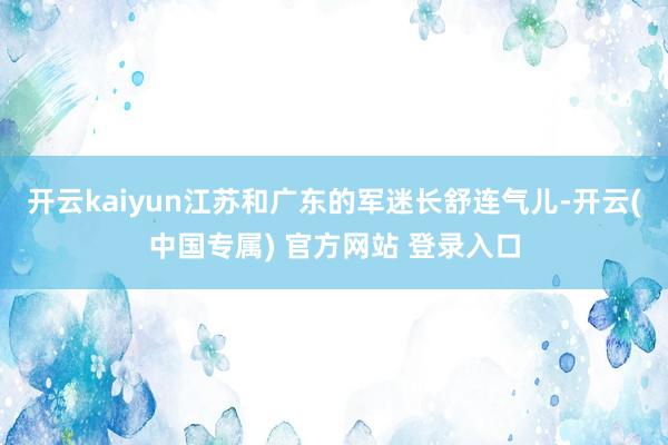 开云kaiyun江苏和广东的军迷长舒连气儿-开云(中国专属) 官方网站 登录入口