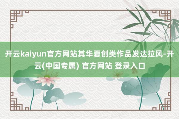 开云kaiyun官方网站其华夏创类作品发达拉风-开云(中国专属) 官方网站 登录入口