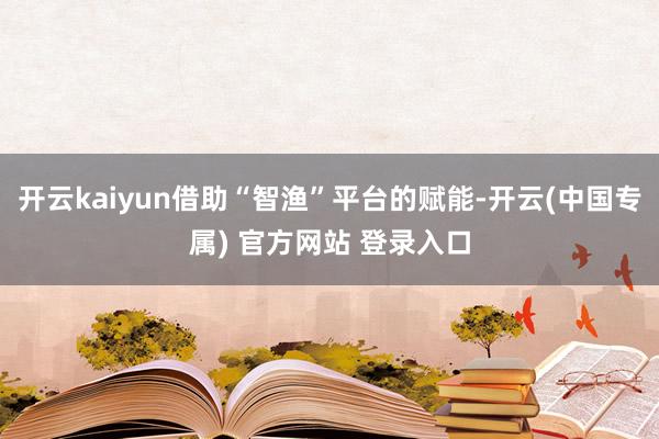 开云kaiyun借助“智渔”平台的赋能-开云(中国专属) 官方网站 登录入口