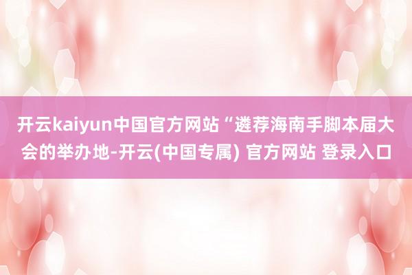 开云kaiyun中国官方网站　　“遴荐海南手脚本届大会的举办地-开云(中国专属) 官方网站 登录入口